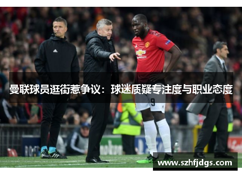曼联球员逛街惹争议：球迷质疑专注度与职业态度